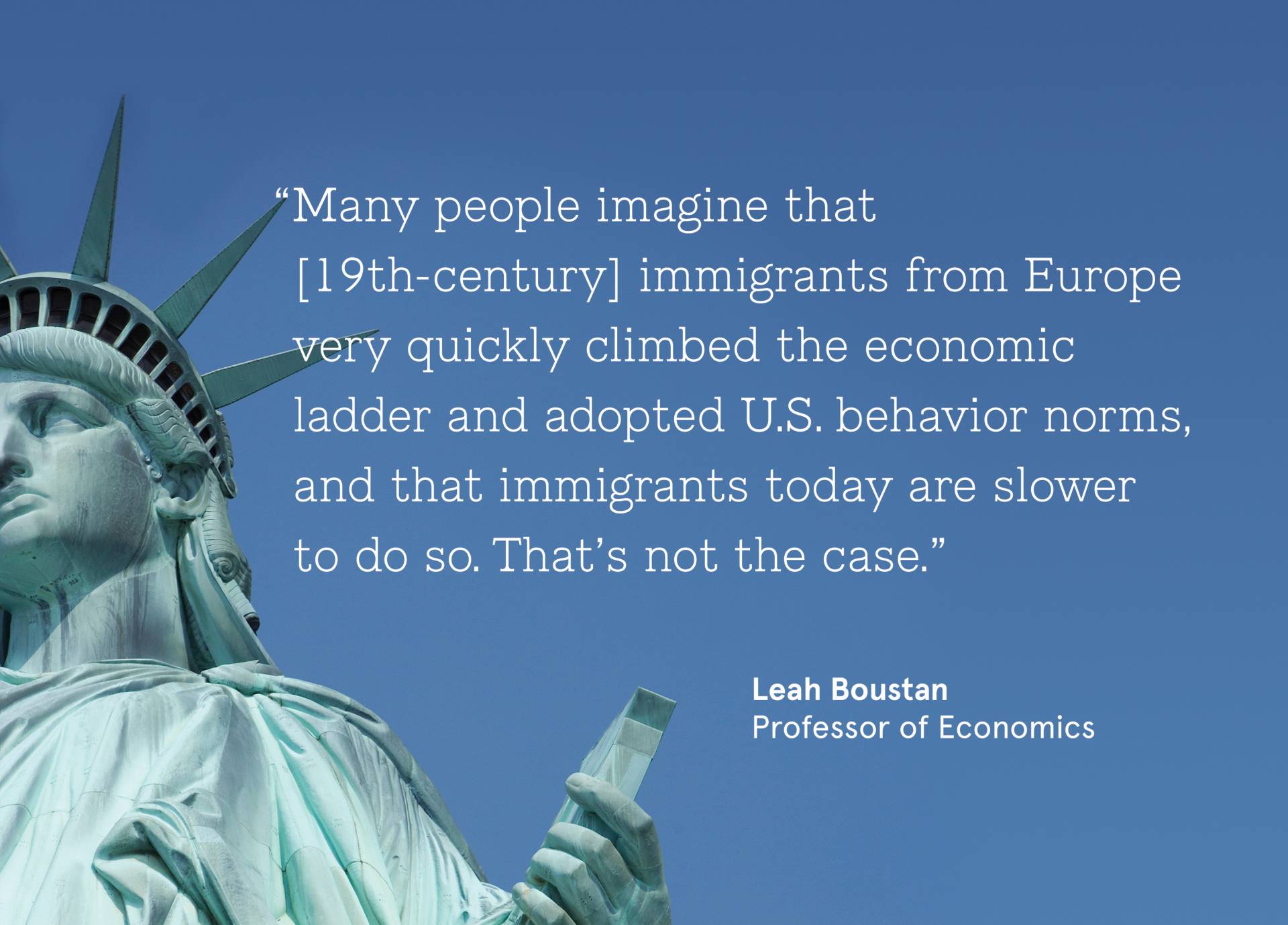 Statue of Liberty with quote from Leah Boustan, Professor of Economics; “Many people imagine that [19th-century] immigrants from Europe very quickly climbed the economic ladder and adopted U.S. behavior norms, and that immigrants today are slower to do so. That’s not the case.”